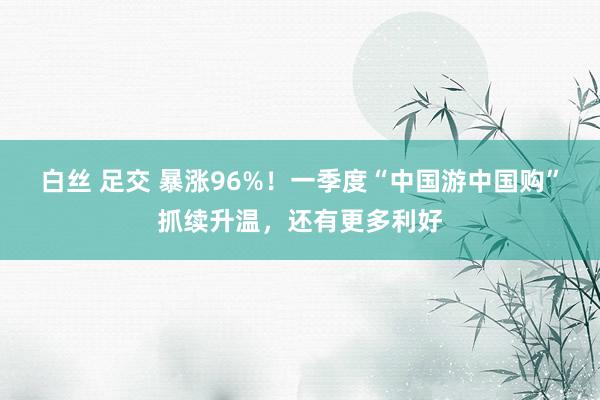 白丝 足交 暴涨96%！一季度“中国游中国购”抓续升温，还有更多利好