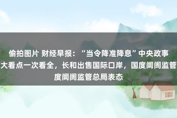 偷拍图片 财经早报：“当令降准降息”中央政事局会议八大看点一次看全，长和出售国际口岸，国度阛阓监管总局表态