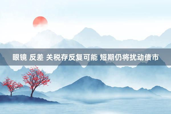 眼镜 反差 关税存反复可能 短期仍将扰动债市