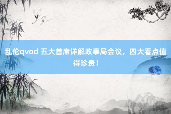 乱伦qvod 五大首席详解政事局会议，四大看点值得珍贵！
