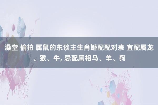 澡堂 偷拍 属鼠的东谈主生肖婚配配对表 宜配属龙、猴、牛, 忌配属相马、羊、狗