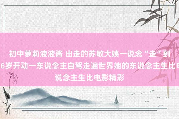 初中萝莉液液酱 出走的苏敏大姨一说念“走”到了戛纳56岁开动一东说念主自驾走遍世界她的东说念主生比电影精彩