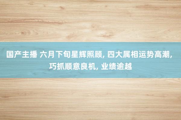国产主播 六月下旬星辉照顾, 四大属相运势高潮, 巧抓顺意良机, 业绩逾越
